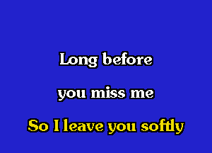 Long before

you miss me

So 1 leave you softly