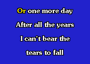Or one more day

After all the years

1 can't bear the

tears to fall