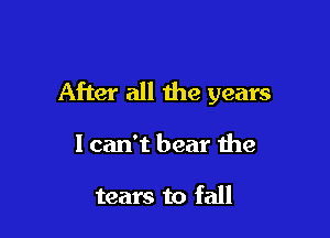 After all the years

1 can't bear the

tears to fall