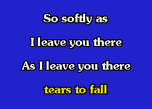 So softly as

I leave you there

As I leave you there

tears to fall