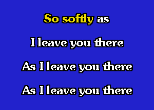 So softly as

I leave you there

As I leave you there

As I leave you were