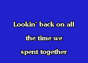Lookin' back on all

the time we

spent together