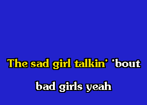 The sad girl talkin' 'bout

bad girls yeah