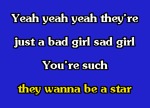 Yeah yeah yeah they're
just a bad girl sad girl
You're such

they wanna be a star