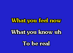 What you feel now

What you know uh

To be real