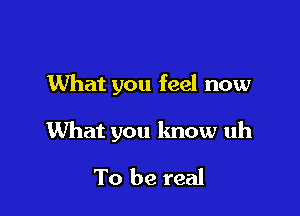 What you feel now

What you know uh

To be real