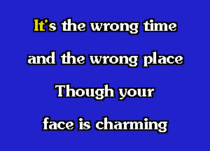 It's the wrong time
and the wrong place
Though your

face is charming