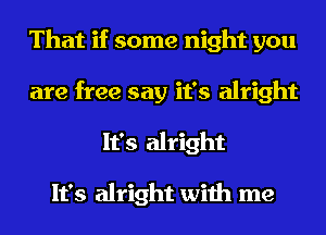 That if some night you
are free say it's alright
It's alright

It's alright with me