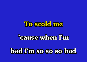 To scold me

'cause when I'm

bad I'm so so so bad