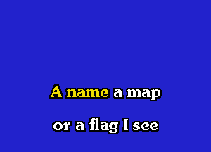 A name a map

or a flag I see