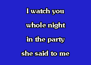 I watch you

whole night

in the party

she said to me