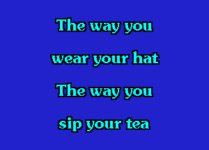 The way you

wear your hat

The way you

sip your tea