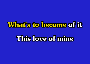 What's to become of it

This love of mine