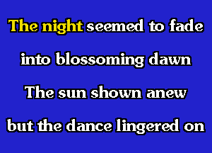 The night seemed to fade
into blossoming dawn
The sun shown anew

but the dance lingered on