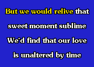 But we would relive that
sweet moment sublime
We'd find that our love

is unaltered by time