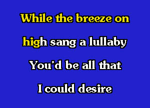 While the breeze on
high sang a lullaby

You'd be all that

I could desire