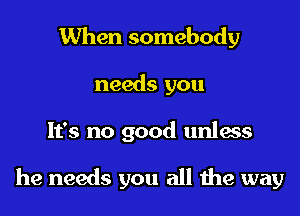 When somebody
needs you

It's no good unIass

he needs you all the way