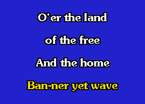 O'er 1118 land
of the free
And the home

Ban-ner yet wave