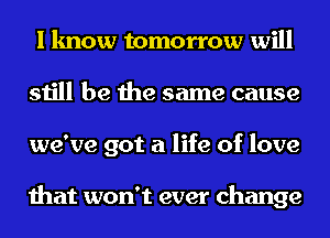 I know tomorrow will
still be the same cause
we've got a life of love

that won't ever change