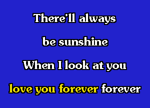 There'll always

be sunshine

When 1 look at you

love you forever forever