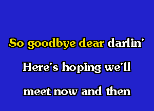 So goodbye dear darlin'
Here's hoping we'll

meet now and then