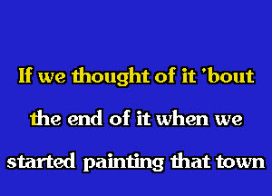 If we thought of it 'bout
the end of it when we

started painting that town