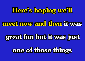 Here's hoping we'll
meet now and then it was
great fun but it was just

one of those things