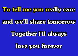 To tell me you really care
and we'll share tomorrow
Together I'll always

love you forever