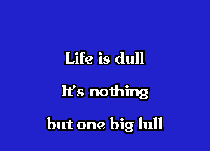 Life is dull

It's nothing

but one big lull