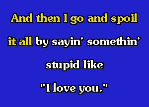 And then I go and spoil
it all by sayin' somethin'
stupid like

I love you.