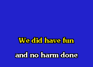 We did have fun

and no harm done