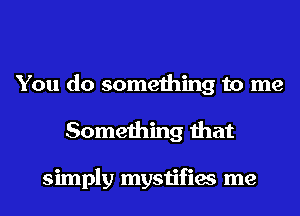 You do something to me
Something that

simply mystifies me