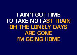 I AIN'T GOT TIME
TO TAKE NU FAST TRAIN
OH THE LONELY DAYS
ARE GONE
I'M GOING HOME