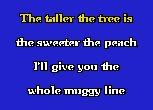 The taller the tree is
the sweeter the peach
I'll give you the

whole muggy line