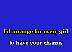 I'd arrange for every girl

to have your charms