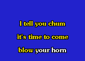 I tell you chum

it's time to come

blow your horn