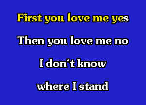 First you love me yes

Then you love me no
I don't know

where I stand
