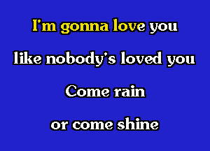 I'm gonna love you

like nobody's loved you

Come rain

or come shine