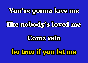 You're gonna love me
like nobody's loved me
Come rain

be true if you let me