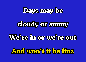 Days may be

cloudy or sunny
We're in or we're out

And won't it be fine
