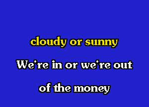 cloudy or sunny

We're in or we're out

of the money