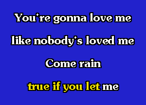 You're gonna love me
like nobody's loved me
Come rain

true if you let me