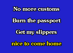 No more customs
Bum the passport

Get my slippers

nice to come home I