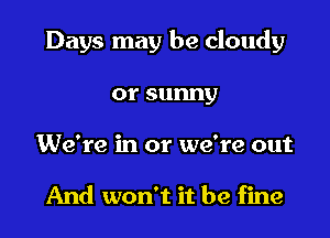 Days may be cloudy

orsunny
We're in or we're out

And won't it be fine