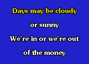Days may be cloudy
orsunny

We're in or we're out

of the money
