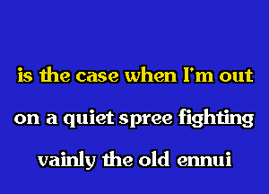 is the case when I'm out
on a quiet spree fighting

vainly the old ennui