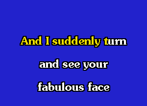 And lsuddenly turn

and see your

fabulous face