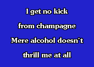 I get no kick

from champagne

Mere alcohol down't

thrill me at all