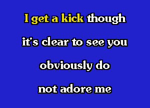 I get a kick though

it's clear to see you
obviously do

not adore me