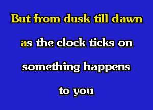 But from dusk till dawn
as the clock ticks on
something happens

to you